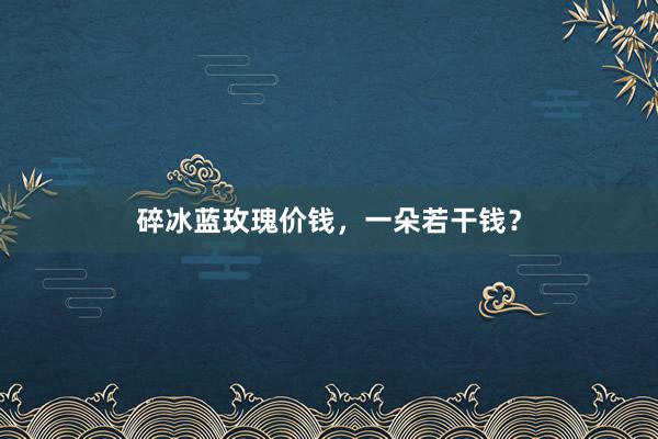 碎冰蓝玫瑰价钱，一朵若干钱？