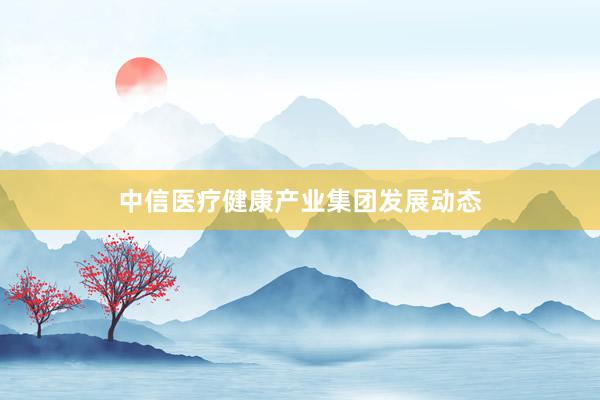 中信医疗健康产业集团发展动态